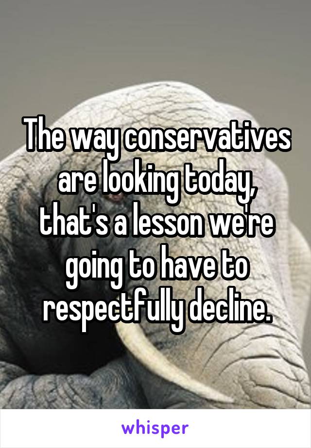 The way conservatives are looking today, that's a lesson we're going to have to respectfully decline.