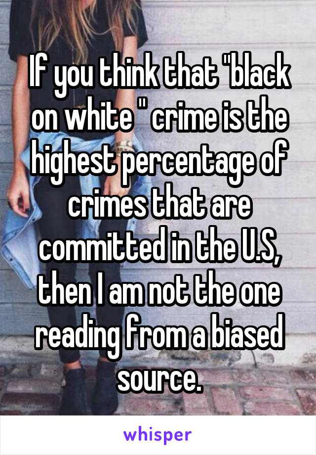 If you think that "black on white " crime is the highest percentage of crimes that are committed in the U.S, then I am not the one reading from a biased source.