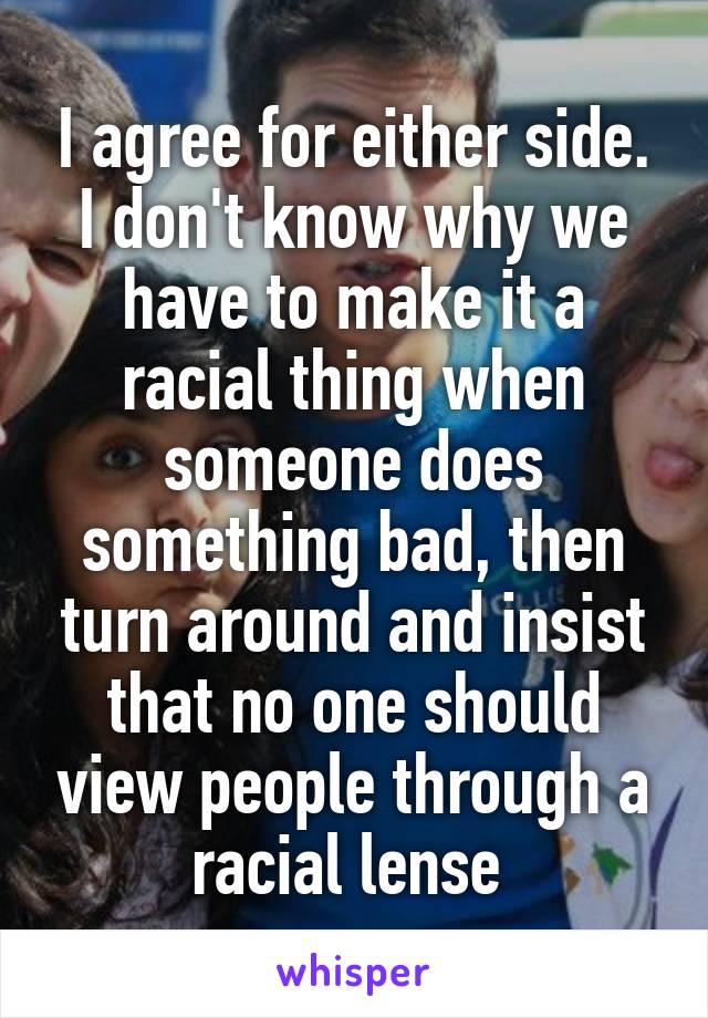 I agree for either side. I don't know why we have to make it a racial thing when someone does something bad, then turn around and insist that no one should view people through a racial lense 