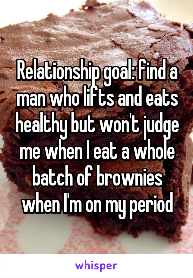 Relationship goal: find a man who lifts and eats healthy but won't judge me when I eat a whole batch of brownies when I'm on my period