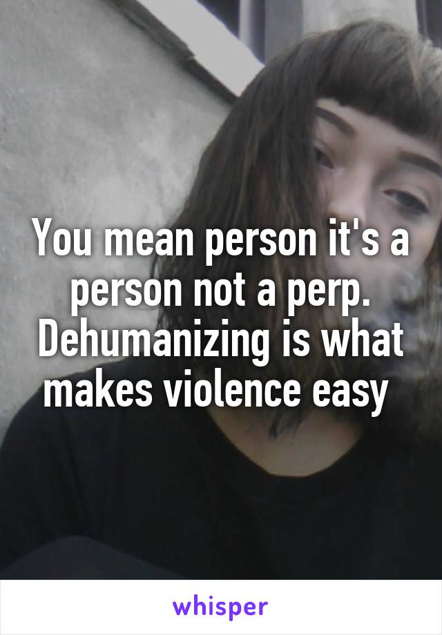 You mean person it's a person not a perp. Dehumanizing is what makes violence easy 