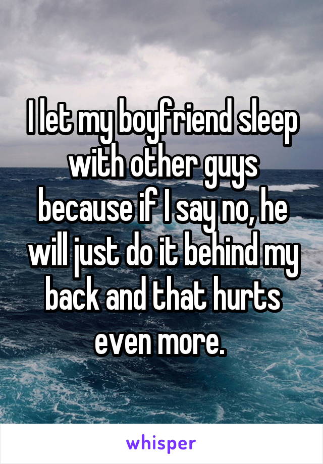 I let my boyfriend sleep with other guys because if I say no, he will just do it behind my back and that hurts even more. 