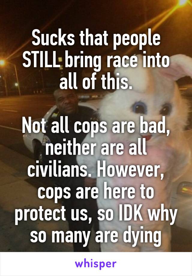 Sucks that people STILL bring race into all of this.

Not all cops are bad, neither are all civilians. However, cops are here to protect us, so IDK why so many are dying