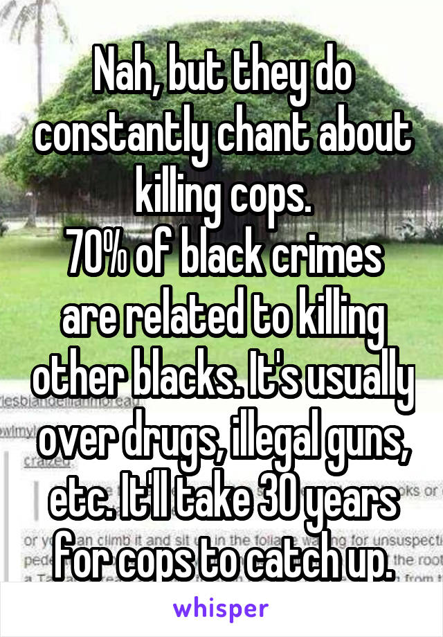 Nah, but they do constantly chant about killing cops.
70% of black crimes are related to killing other blacks. It's usually over drugs, illegal guns, etc. It'll take 30 years for cops to catch up.