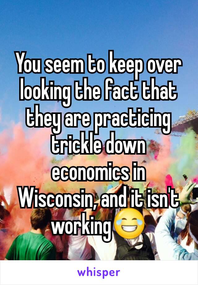 You seem to keep over looking the fact that they are practicing trickle down economics in Wisconsin, and it isn't working😂