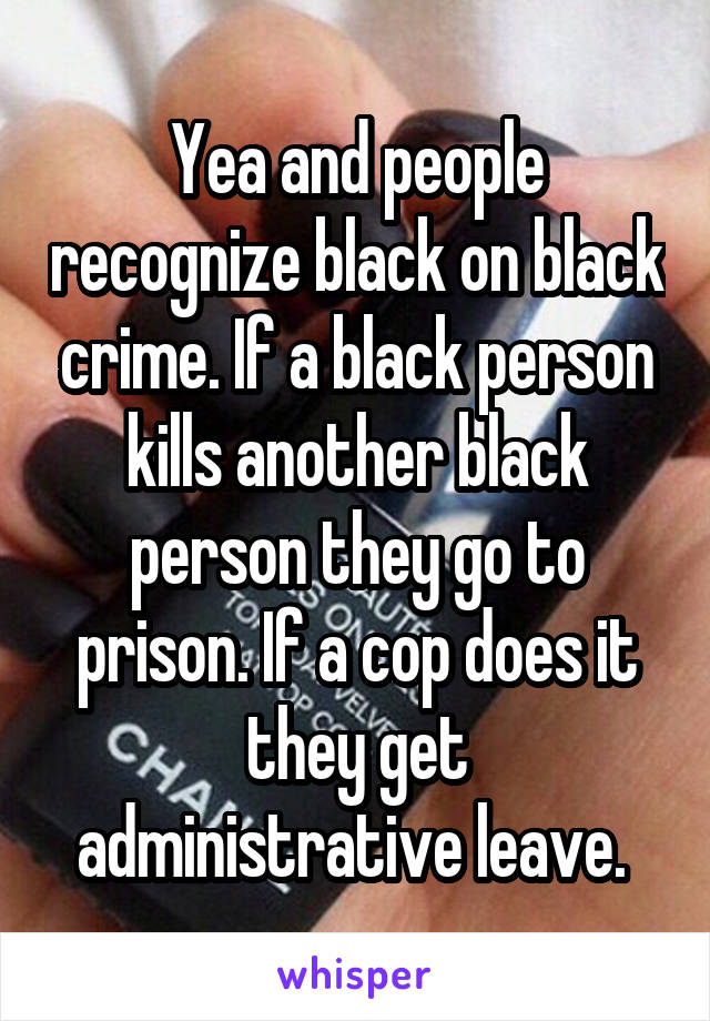 Yea and people recognize black on black crime. If a black person kills another black person they go to prison. If a cop does it they get administrative leave. 