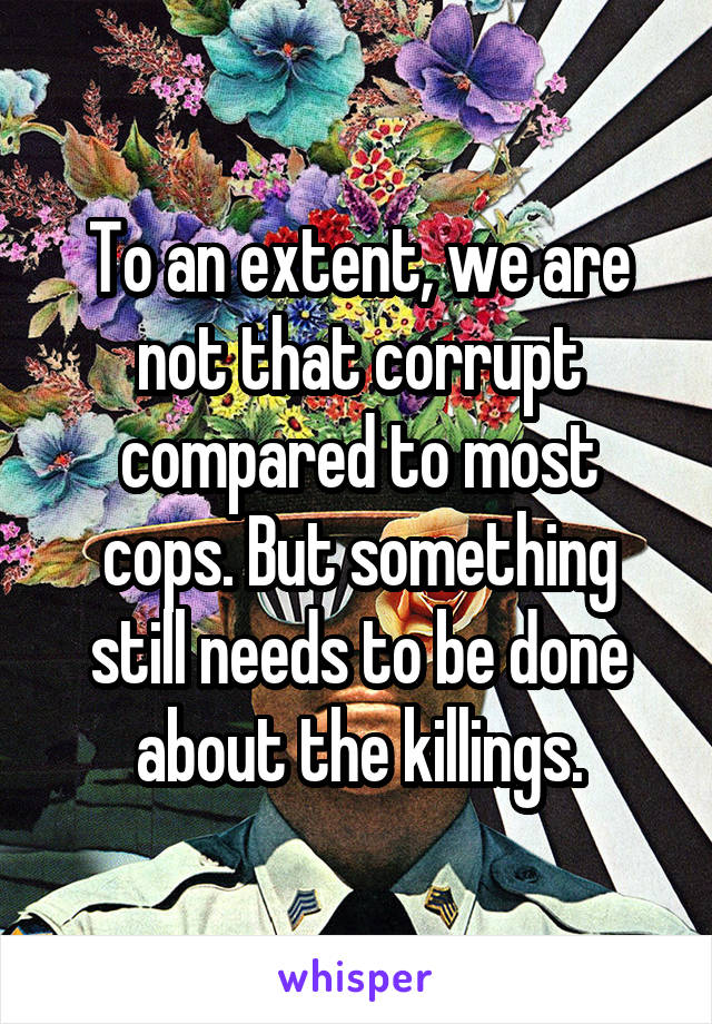 To an extent, we are not that corrupt compared to most cops. But something still needs to be done about the killings.