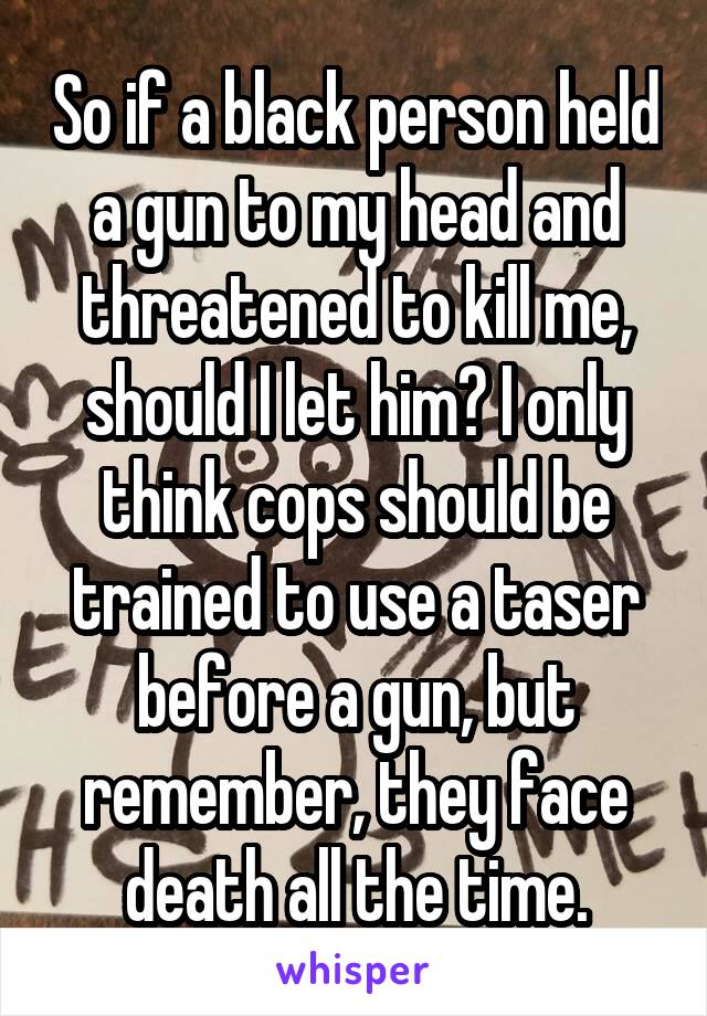 So if a black person held a gun to my head and threatened to kill me, should I let him? I only think cops should be trained to use a taser before a gun, but remember, they face death all the time.