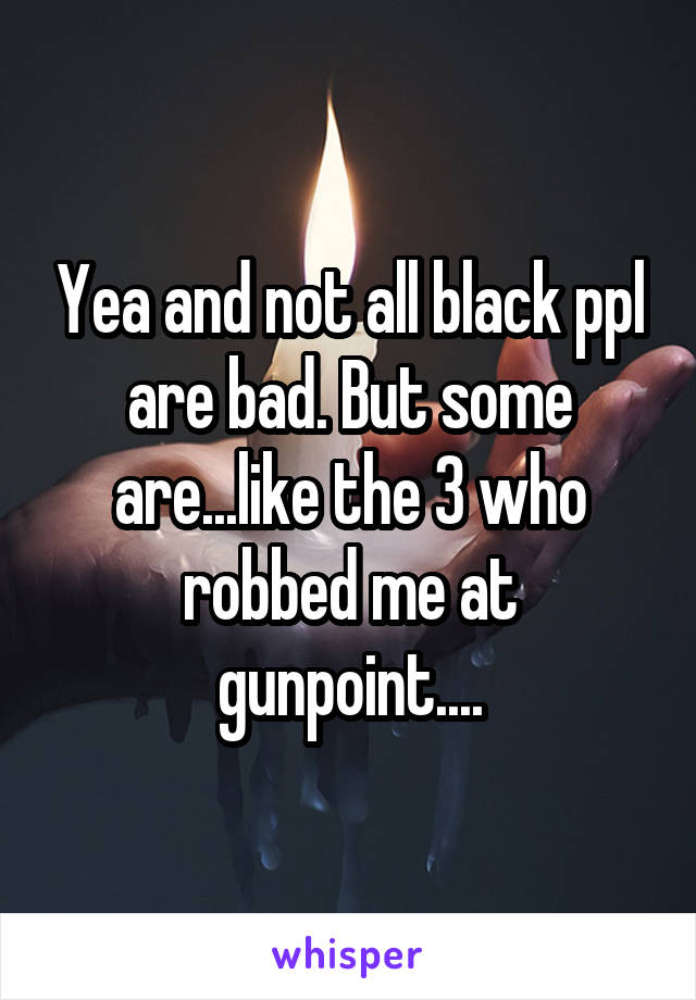 Yea and not all black ppl are bad. But some are...like the 3 who robbed me at gunpoint....