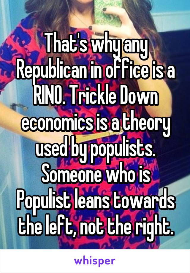 That's why any Republican in office is a RINO. Trickle Down economics is a theory used by populists. Someone who is Populist leans towards the left, not the right.