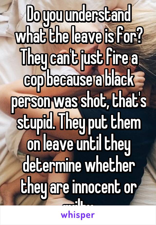 Do you understand what the leave is for? They can't just fire a cop because a black person was shot, that's stupid. They put them on leave until they determine whether they are innocent or guilty.