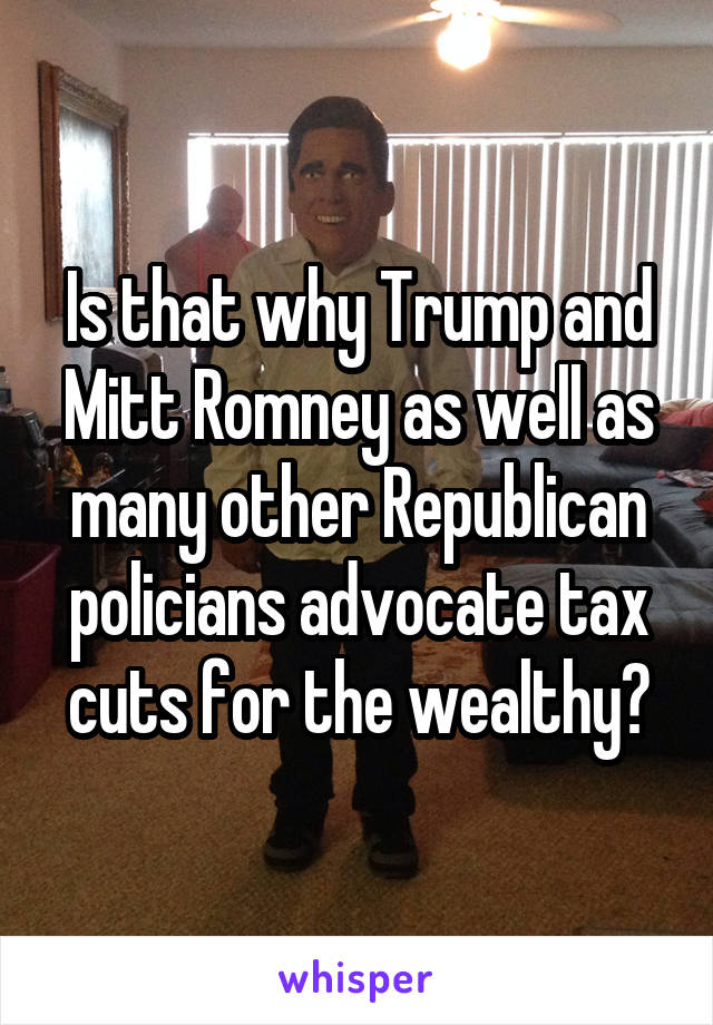 Is that why Trump and Mitt Romney as well as many other Republican policians advocate tax cuts for the wealthy?