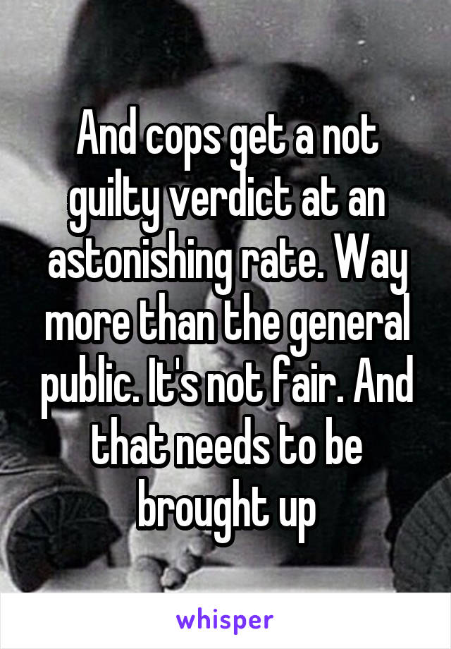 And cops get a not guilty verdict at an astonishing rate. Way more than the general public. It's not fair. And that needs to be brought up