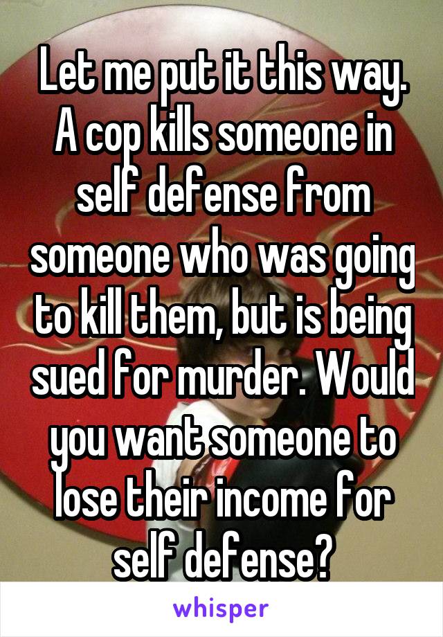 Let me put it this way. A cop kills someone in self defense from someone who was going to kill them, but is being sued for murder. Would you want someone to lose their income for self defense?