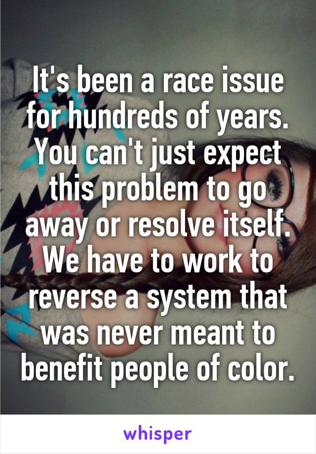 It's been a race issue for hundreds of years. You can't just expect this problem to go away or resolve itself. We have to work to reverse a system that was never meant to benefit people of color.