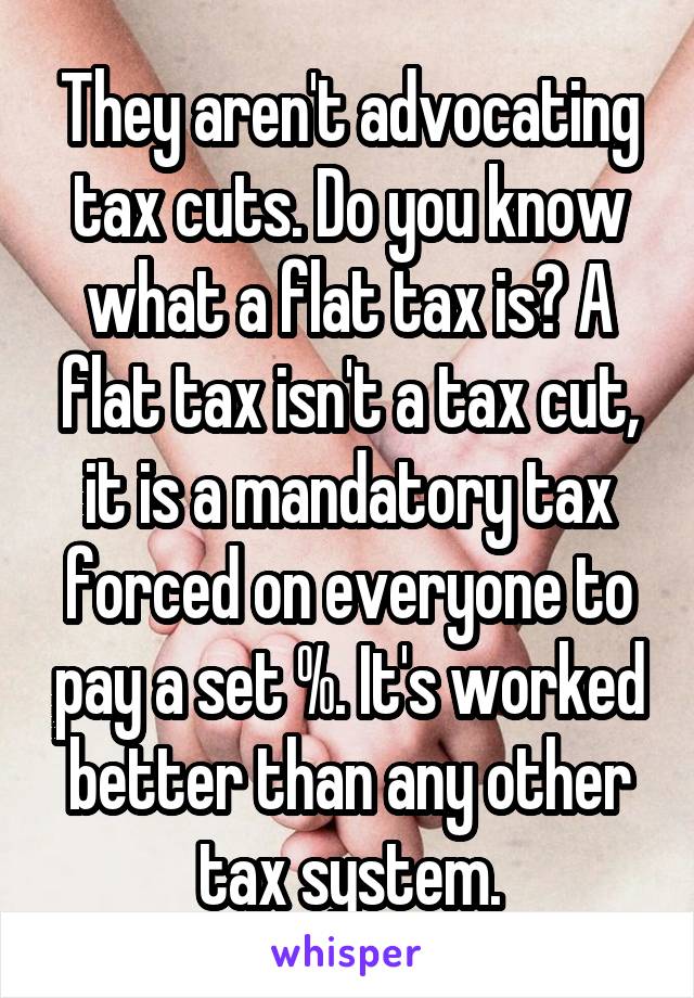 They aren't advocating tax cuts. Do you know what a flat tax is? A flat tax isn't a tax cut, it is a mandatory tax forced on everyone to pay a set %. It's worked better than any other tax system.