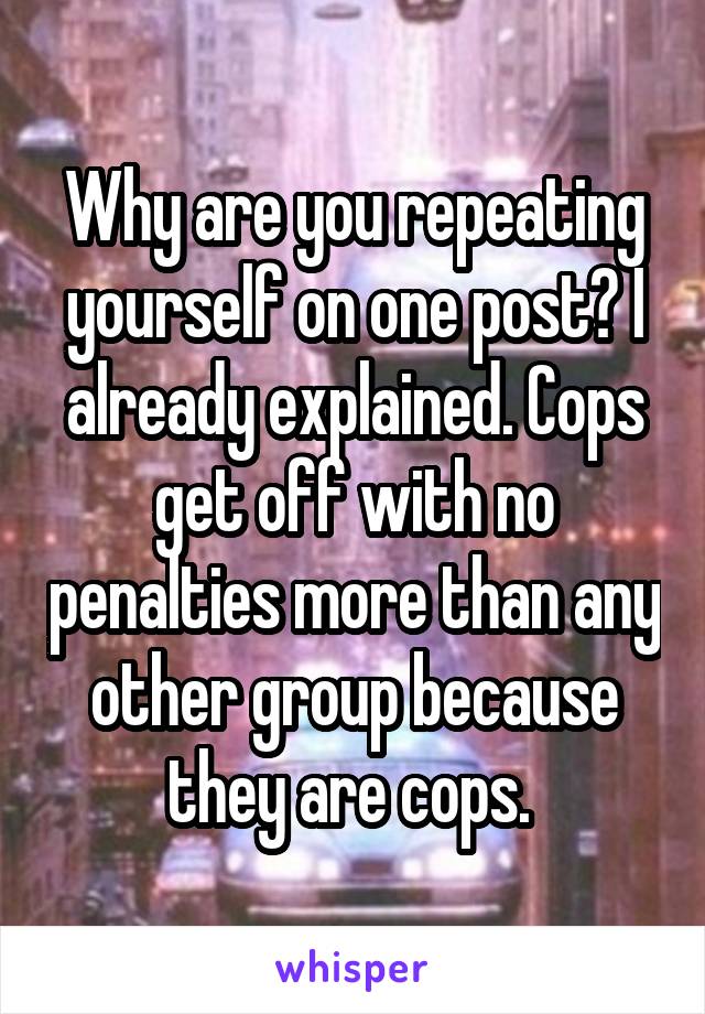 Why are you repeating yourself on one post? I already explained. Cops get off with no penalties more than any other group because they are cops. 