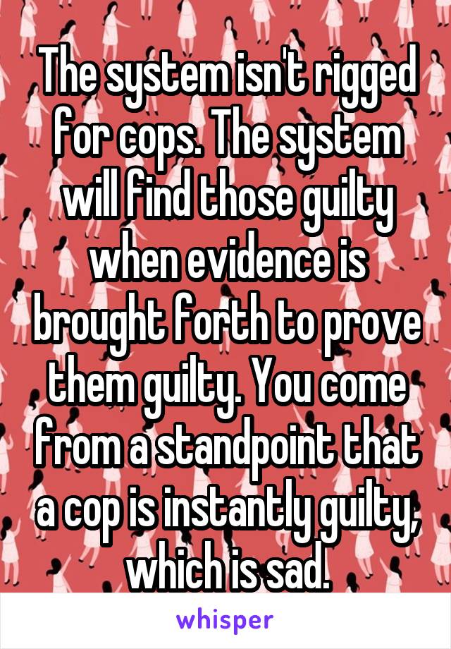 The system isn't rigged for cops. The system will find those guilty when evidence is brought forth to prove them guilty. You come from a standpoint that a cop is instantly guilty, which is sad.