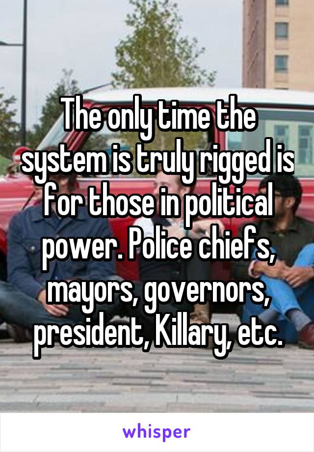 The only time the system is truly rigged is for those in political power. Police chiefs, mayors, governors, president, Killary, etc.