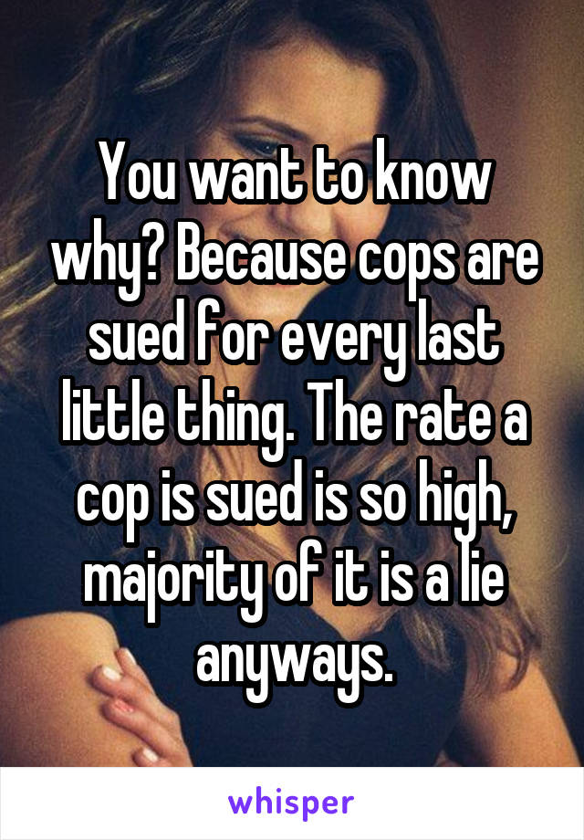 You want to know why? Because cops are sued for every last little thing. The rate a cop is sued is so high, majority of it is a lie anyways.