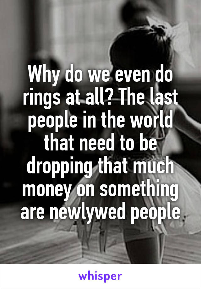 Why do we even do rings at all? The last people in the world that need to be dropping that much money on something are newlywed people