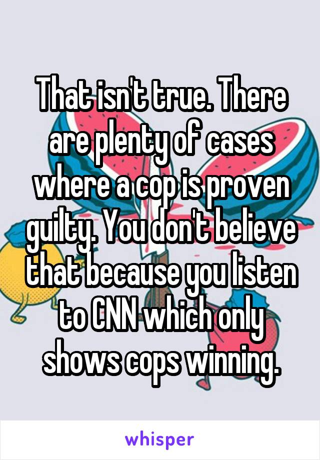 That isn't true. There are plenty of cases where a cop is proven guilty. You don't believe that because you listen to CNN which only shows cops winning.