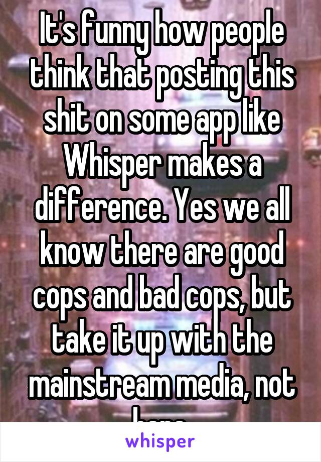 It's funny how people think that posting this shit on some app like Whisper makes a difference. Yes we all know there are good cops and bad cops, but take it up with the mainstream media, not here.