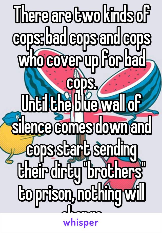 There are two kinds of cops: bad cops and cops who cover up for bad cops.
Until the blue wall of silence comes down and cops start sending their dirty "brothers" to prison, nothing will change