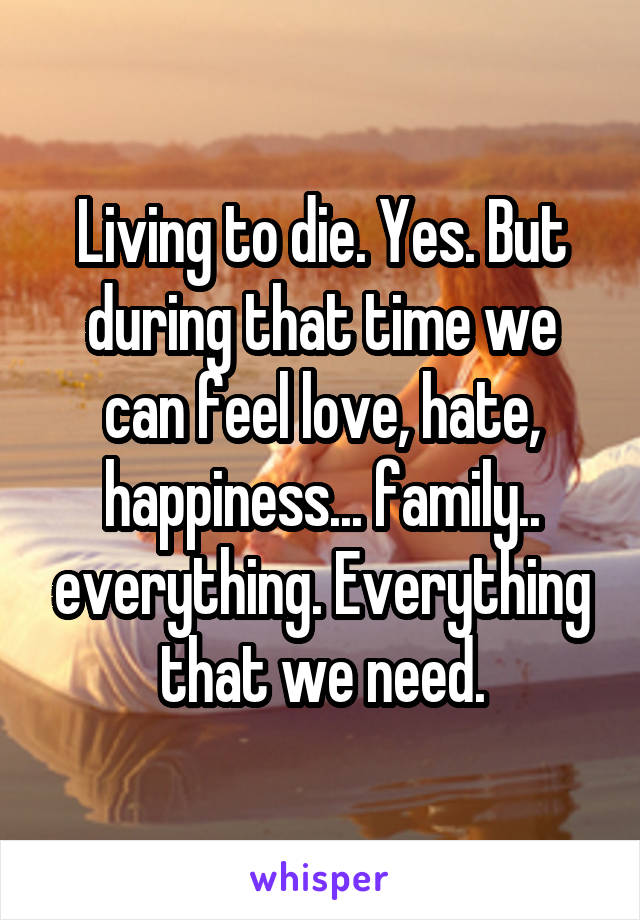 Living to die. Yes. But during that time we can feel love, hate, happiness... family.. everything. Everything that we need.