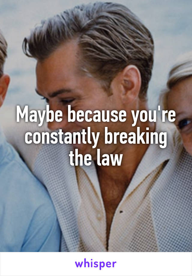 Maybe because you're constantly breaking the law