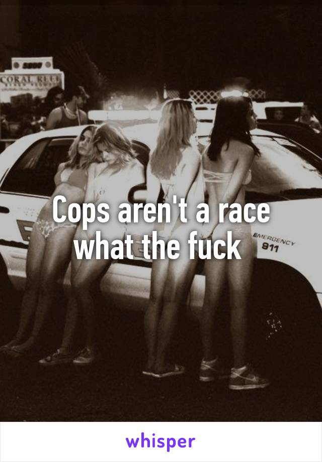 Cops aren't a race what the fuck 