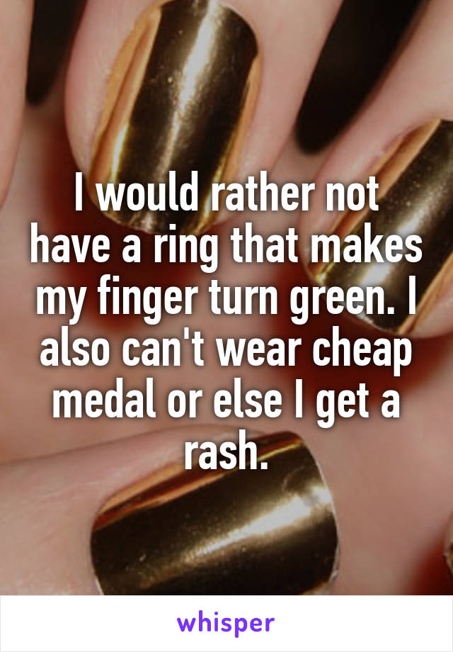 I would rather not have a ring that makes my finger turn green. I also can't wear cheap medal or else I get a rash.