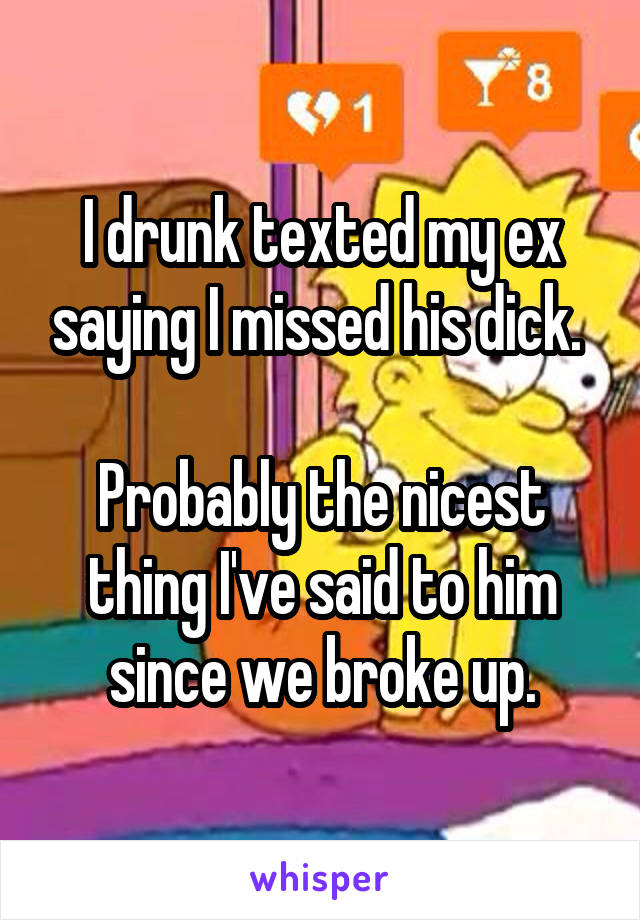 I drunk texted my ex saying I missed his dick. 

Probably the nicest thing I've said to him since we broke up.