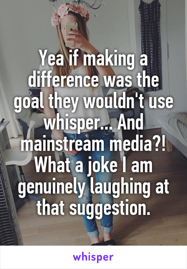 Yea if making a difference was the goal they wouldn't use whisper... And mainstream media?! What a joke I am genuinely laughing at that suggestion.