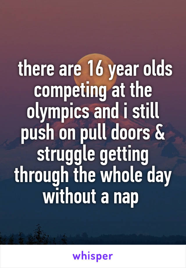  there are 16 year olds competing at the olympics and i still push on pull doors & struggle getting through the whole day without a nap 