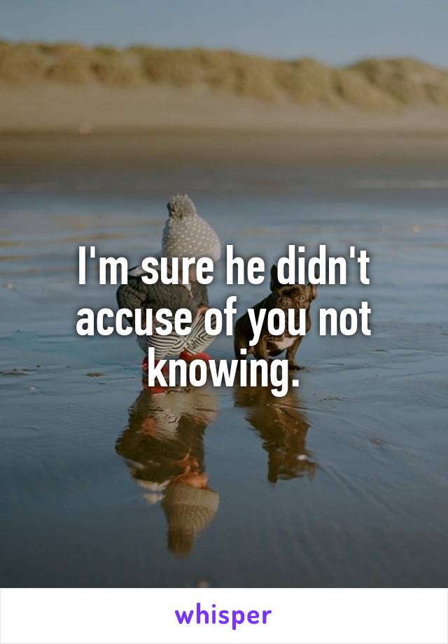 I'm sure he didn't accuse of you not knowing.