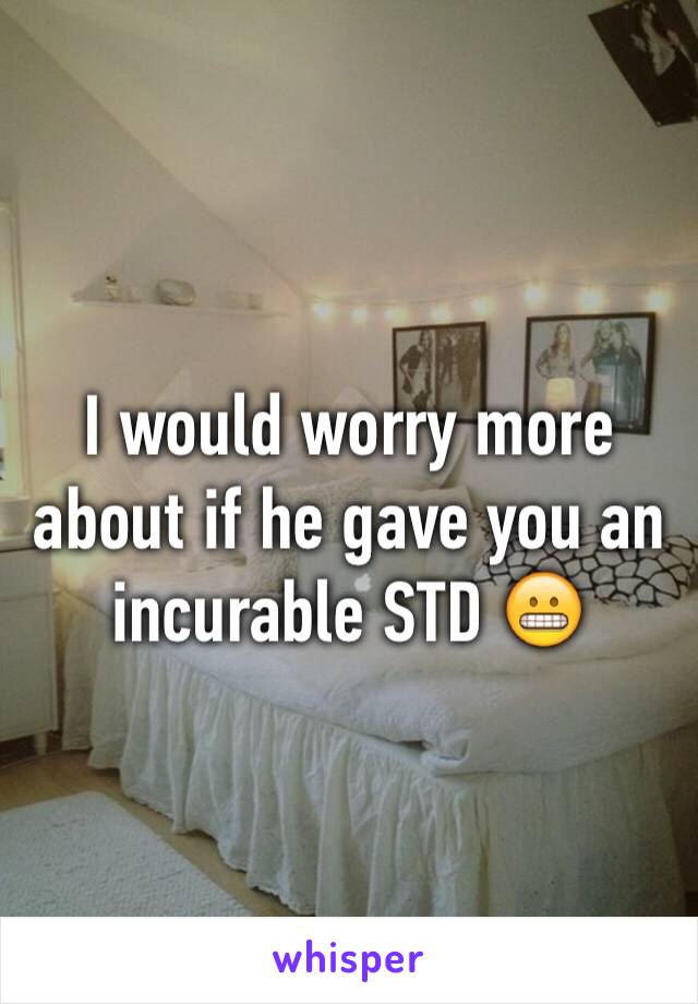 I would worry more about if he gave you an incurable STD 😬