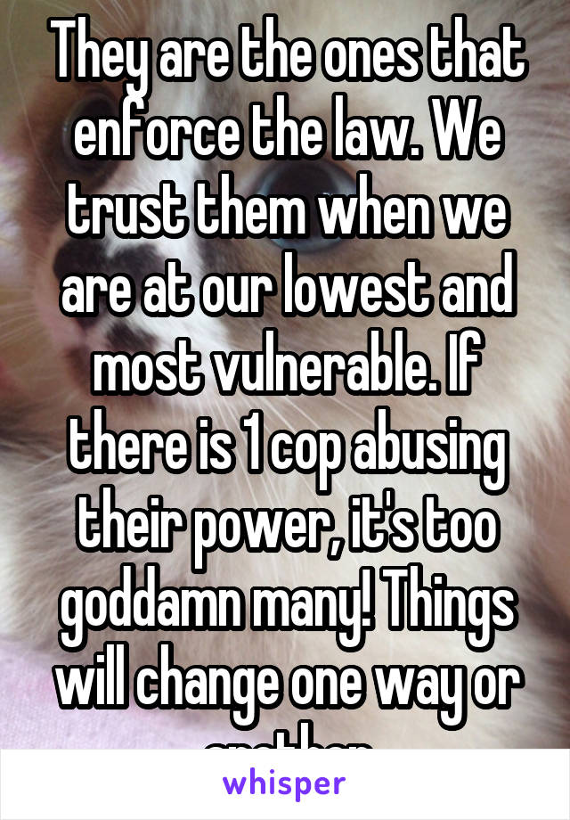 They are the ones that enforce the law. We trust them when we are at our lowest and most vulnerable. If there is 1 cop abusing their power, it's too goddamn many! Things will change one way or another