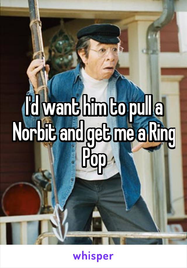 I'd want him to pull a Norbit and get me a Ring Pop