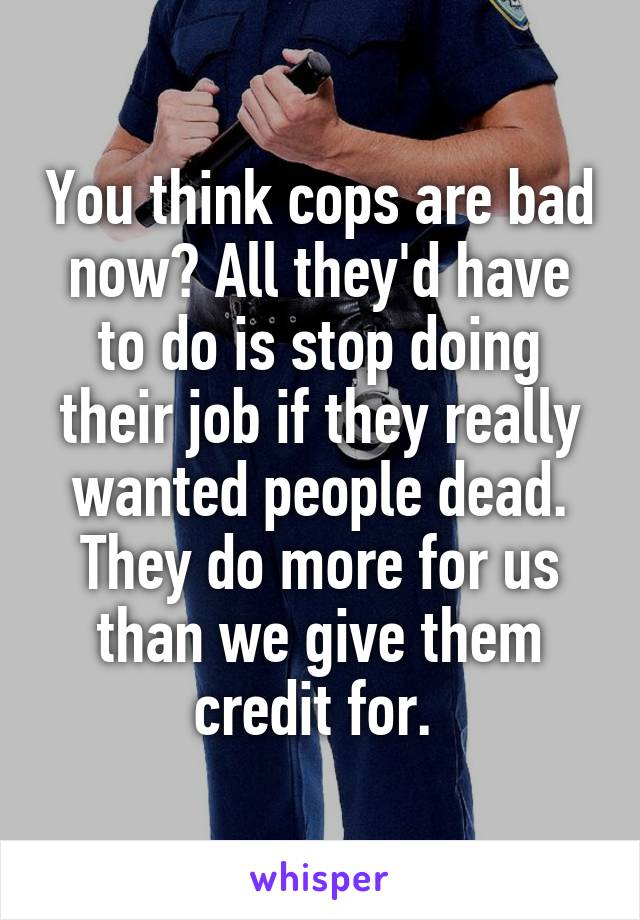 You think cops are bad now? All they'd have to do is stop doing their job if they really wanted people dead. They do more for us than we give them credit for. 