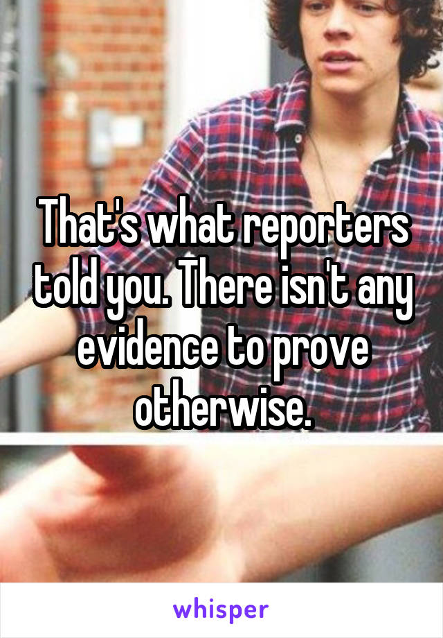 That's what reporters told you. There isn't any evidence to prove otherwise.