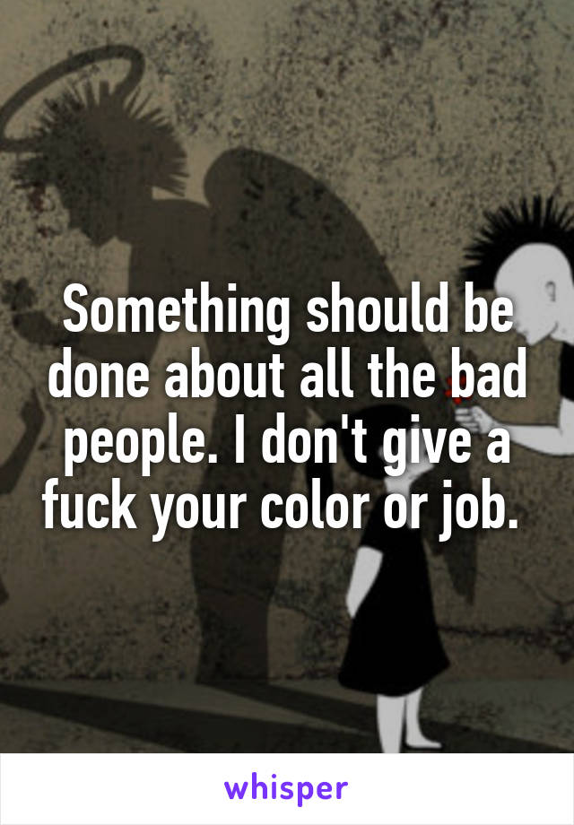 Something should be done about all the bad people. I don't give a fuck your color or job. 