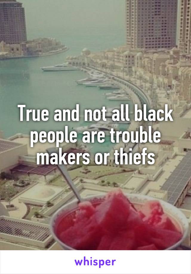 True and not all black people are trouble makers or thiefs