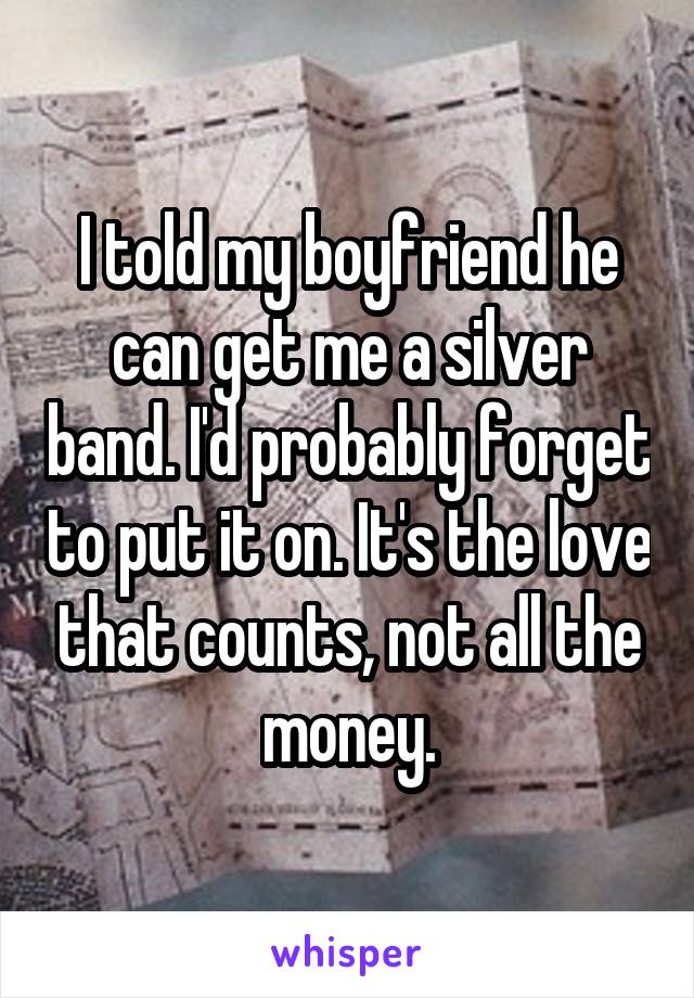 I told my boyfriend he can get me a silver band. I'd probably forget to put it on. It's the love that counts, not all the money.