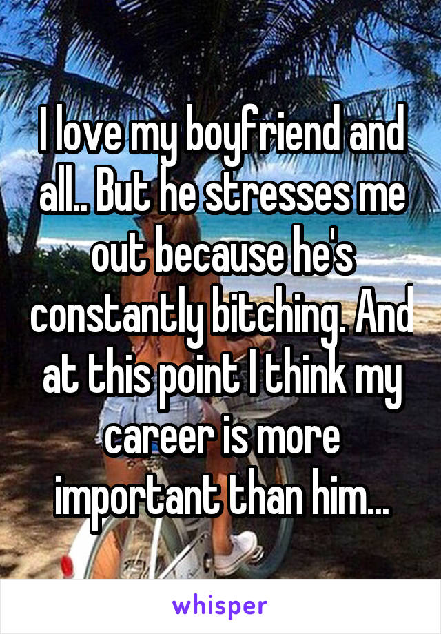 I love my boyfriend and all.. But he stresses me out because he's constantly bitching. And at this point I think my career is more important than him...