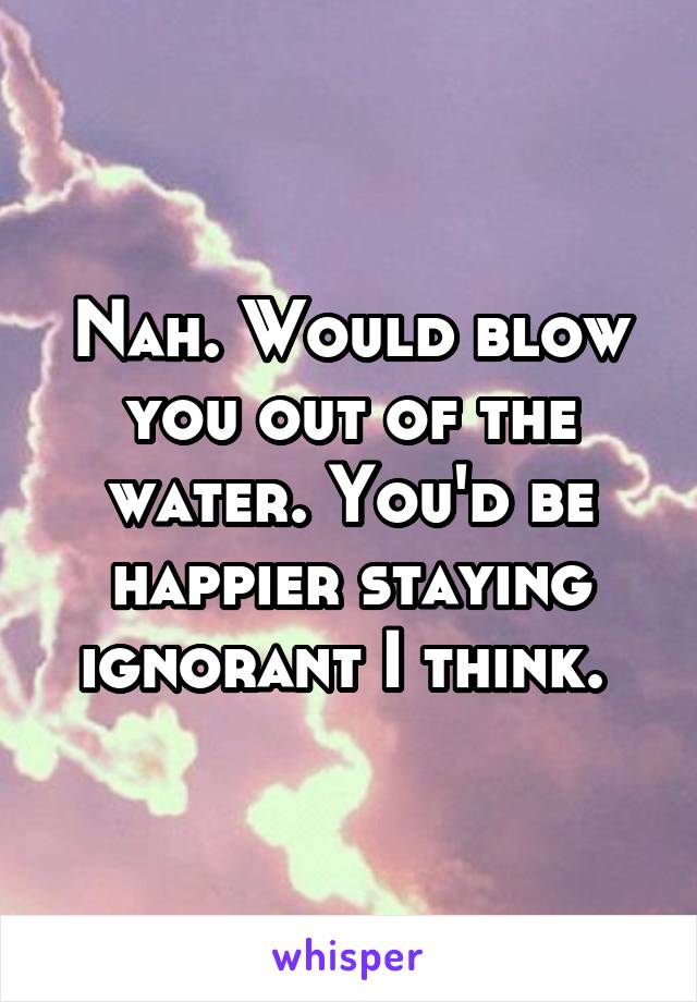 Nah. Would blow you out of the water. You'd be happier staying ignorant I think. 