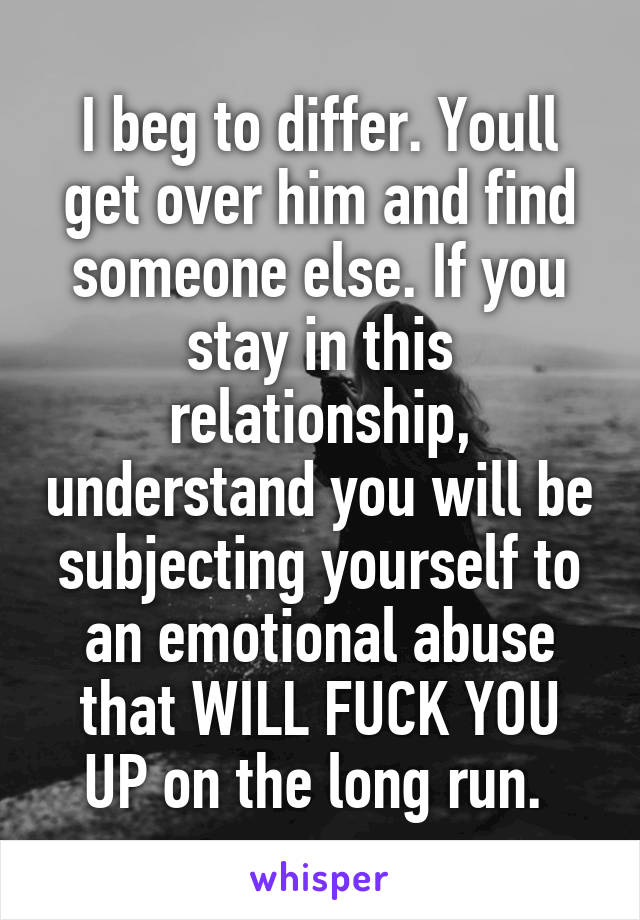 I beg to differ. Youll get over him and find someone else. If you stay in this relationship, understand you will be subjecting yourself to an emotional abuse that WILL FUCK YOU UP on the long run. 