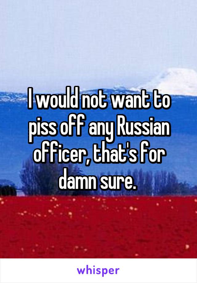 I would not want to piss off any Russian officer, that's for damn sure. 