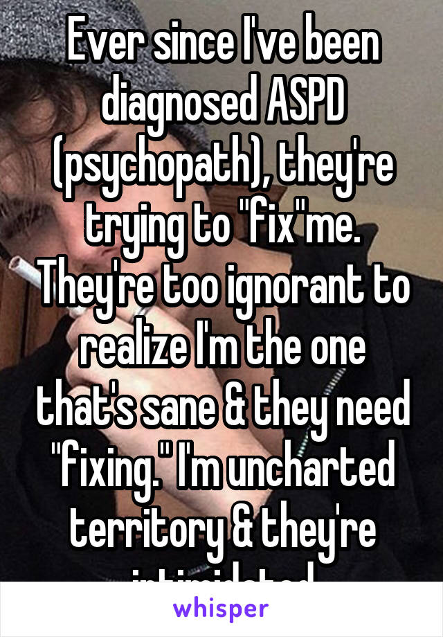 Ever since I've been diagnosed ASPD (psychopath), they're trying to "fix"me. They're too ignorant to realize I'm the one that's sane & they need "fixing." I'm uncharted territory & they're intimidated