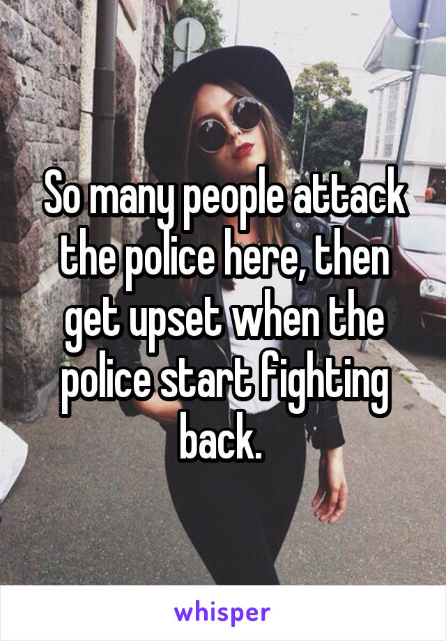 So many people attack the police here, then get upset when the police start fighting back. 